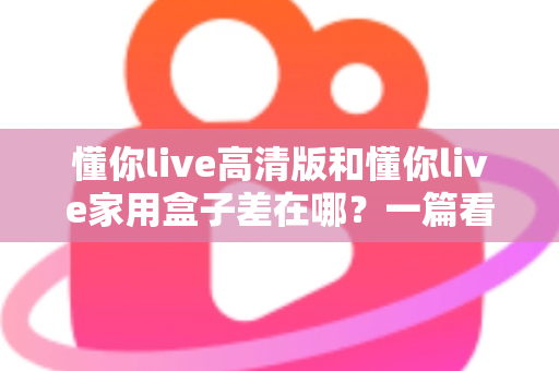 懂你live高清版和懂你live家用盒子差在哪?一篇看懂核心区别,选购不再纠结 懂你live高清版和懂你live家用盒子差在哪?一篇看懂核心区别,选购不再纠结