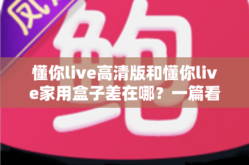懂你live高清版和懂你live家用盒子差在哪？一篇看懂核心区别，选购不再纠结