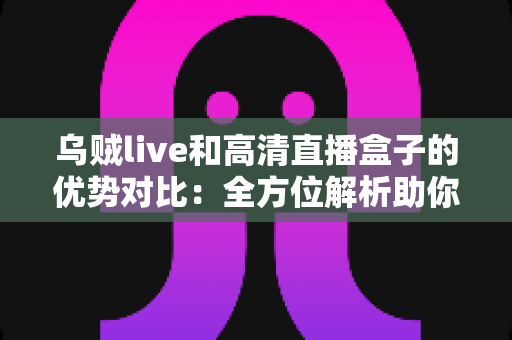 乌贼live和高清直播盒子的优势对比：全方位解析助你找到最适合的观影方案