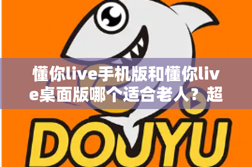 懂你live手机版和懂你live桌面版哪个适合老人？超全对比指南，帮爸妈选对不踩坑