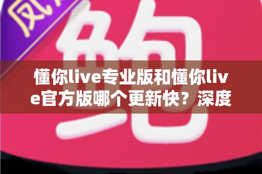 懂你live专业版和懂你live官方版哪个更新快？深度对比两大版本更新机制，帮你选对下载渠道