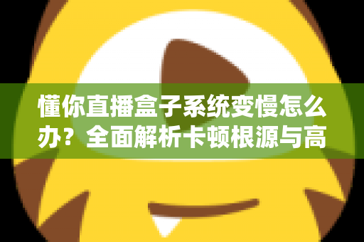懂你直播盒子系统变慢怎么办?全面解析卡顿根源与高效优化方案 懂你直播盒子系统变慢怎么办?全面解析卡顿根源与高效优化方案