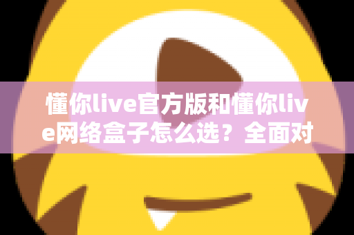 懂你live官方版和懂你live网络盒子怎么选?全面对比分析与选购避坑指南,帮你找到最适合自己的观看方案 懂你live官方版和懂你live网络盒子怎么选?全面对比分析与选购避坑指南,帮你找到最适合自己的观看方案