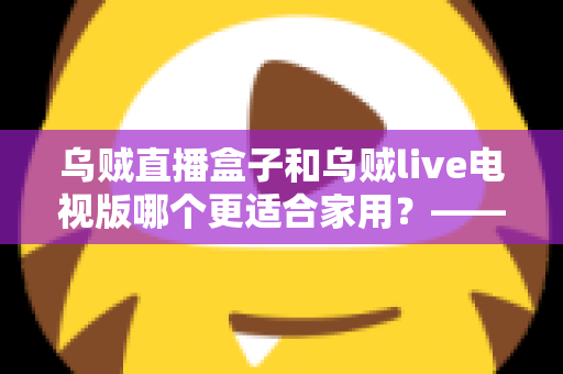 乌贼直播盒子和乌贼live电视版哪个更适合家用？——家用大屏观看方案全方位对比与选购攻略