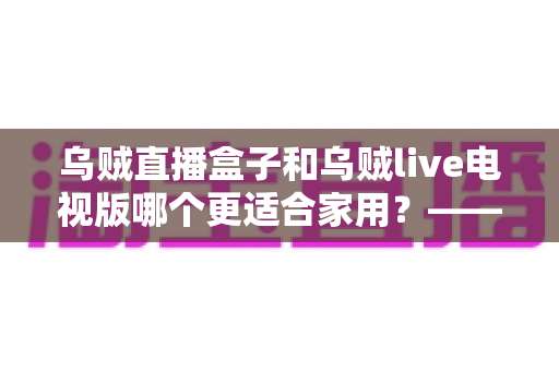乌贼直播盒子和乌贼live电视版哪个更适合家用？——家用大屏观看方案全方位对比与选购攻略