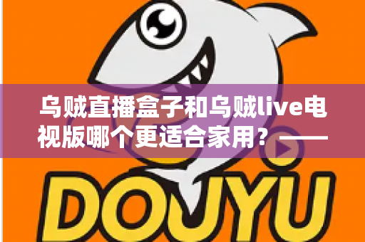 乌贼直播盒子和乌贼live电视版哪个更适合家用？——家用大屏观看方案全方位对比与选购攻略
