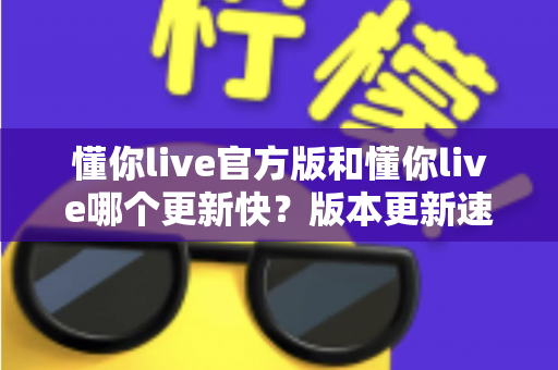 懂你live官方版和懂你live哪个更新快?版本更新速度全面对比与实用选择指南 懂你live官方版和懂你live哪个更新快?版本更新速度全面对比与实用选择指南