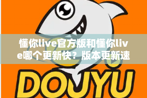 懂你live官方版和懂你live哪个更新快？版本更新速度全面对比与实用选择指南
