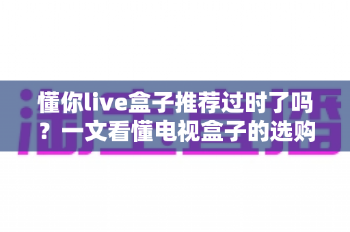 懂你live盒子推荐过时了吗？一文看懂电视盒子的选购真相