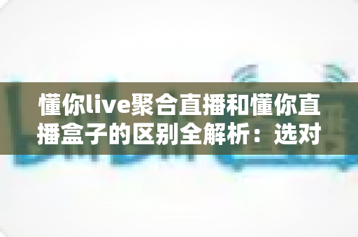 懂你live聚合直播和懂你直播盒子的区别全解析:选对工具,让直播观看体验立刻升级 懂你live聚合直播和懂你直播盒子的区别全解析:选对工具,让直播观看体验立刻升级