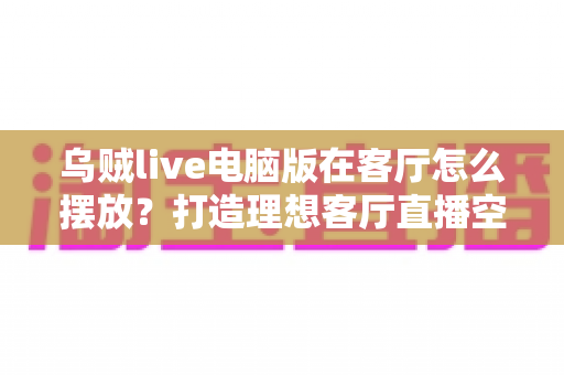乌贼live电脑版在客厅怎么摆放？打造理想客厅直播空间的完整指南