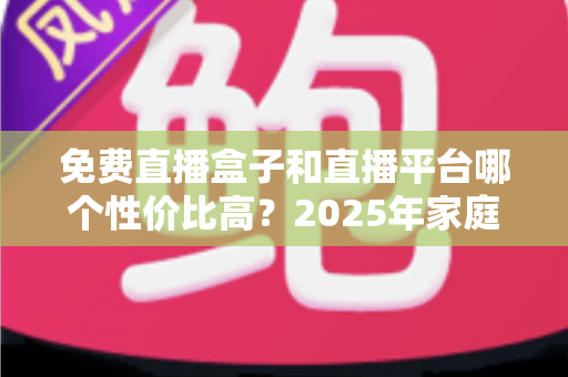 免费直播盒子和直播平台哪个性价比高？2025年家庭观看方案全面对比与省钱选购指南