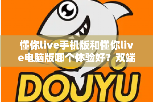 懂你live手机版和懂你live电脑版哪个体验好?双端全维度深度对比评测,看完不再纠结 懂你live手机版和懂你live电脑版哪个体验好?双端全维度深度对比评测,看完不再纠结