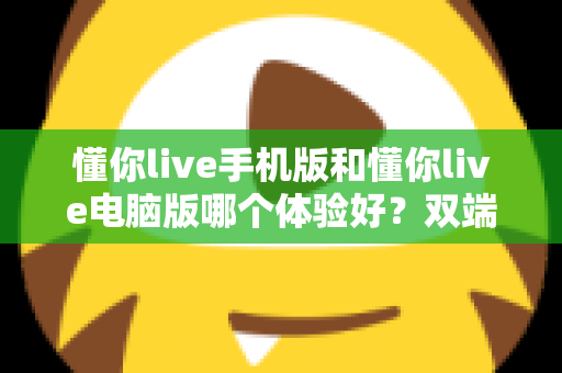 懂你live手机版和懂你live电脑版哪个体验好?双端全维度深度对比评测,看完不再纠结 懂你live手机版和懂你live电脑版哪个体验好?双端全维度深度对比评测,看完不再纠结