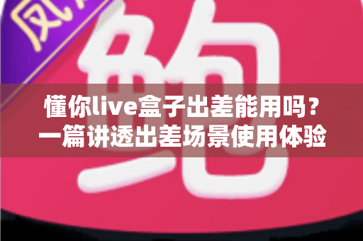 懂你live盒子出差能用吗？一篇讲透出差场景使用体验与实用指南的深度解析