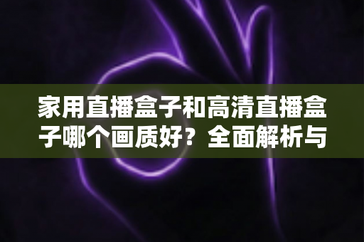 家用直播盒子和高清直播盒子哪个画质好？全面解析与选购指南助你做出明智选择