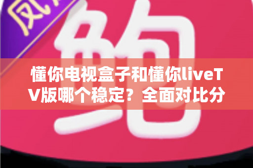 懂你电视盒子和懂你liveTV版哪个稳定？全面对比分析帮你做出最佳选择