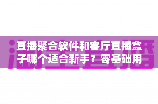 直播聚合软件和客厅直播盒子哪个适合新手?零基础用户的选择全攻略 直播聚合软件和客厅直播盒子哪个适合新手?零基础用户的选择全攻略