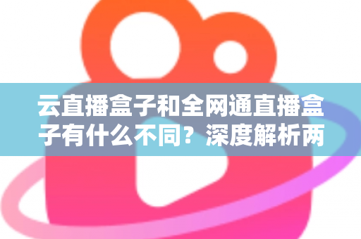 云直播盒子和全网通直播盒子有什么不同?深度解析两大直播设备的差异与选购攻略 云直播盒子和全网通直播盒子有什么不同?深度解析两大直播设备的差异与选购攻略