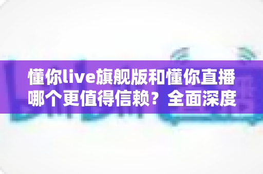 懂你live旗舰版和懂你直播哪个更值得信赖?全面深度对比分析,帮你做出最明智的选择 懂你live旗舰版和懂你直播哪个更值得信赖?全面深度对比分析,帮你做出最明智的选择