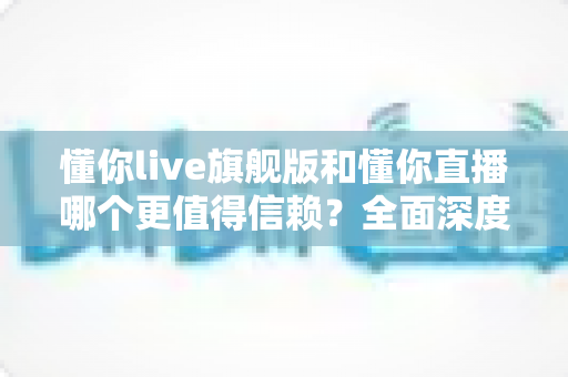 懂你live旗舰版和懂你直播哪个更值得信赖？全面深度对比分析，帮你做出最明智的选择