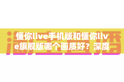 懂你live手机版和懂你live旗舰版哪个画质好?深度对比解析帮你选对版本 懂你live手机版和懂你live旗舰版哪个画质好?深度对比解析帮你选对版本