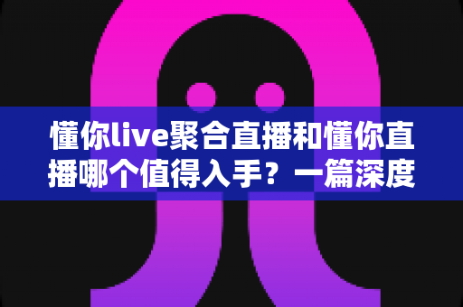 懂你live聚合直播和懂你直播哪个值得入手？一篇深度对比评测帮你选对不踩坑