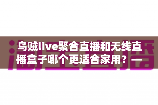 乌贼live聚合直播和无线直播盒子哪个更适合家用?——家庭直播观看方案深度对比与选购指南 乌贼live聚合直播和无线直播盒子哪个更适合家用?——家庭直播观看方案深度对比与选购指南