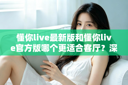 懂你live最新版和懂你live官方版哪个更适合客厅？深度对比解析，助你打造极致客厅影音新体验
