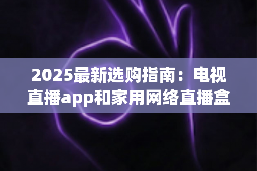 2025最新选购指南：电视直播app和家用网络直播盒子哪个更值得买？一文看懂差异、优劣与省钱攻略