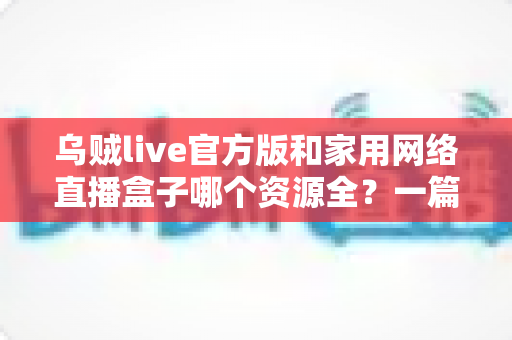 乌贼live官方版和家用网络直播盒子哪个资源全?一篇看懂资源、体验与安全差异的深度选购指南 乌贼live官方版和家用网络直播盒子哪个资源全?一篇看懂资源、体验与安全差异的深度选购指南