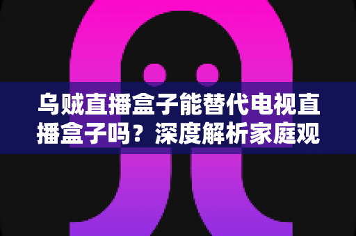 乌贼直播盒子能替代电视直播盒子吗？深度解析家庭观影新选择的优劣势与真实体验