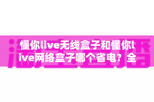懂你live无线盒子和懂你live网络盒子哪个省电？全面功耗对比与节能选购指南帮你做出明智选择