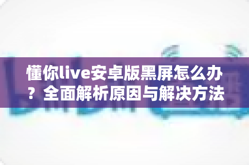 懂你live安卓版黑屏怎么办?全面解析原因与解决方法,助你快速恢复流畅体验 懂你live安卓版黑屏怎么办?全面解析原因与解决方法,助你快速恢复流畅体验