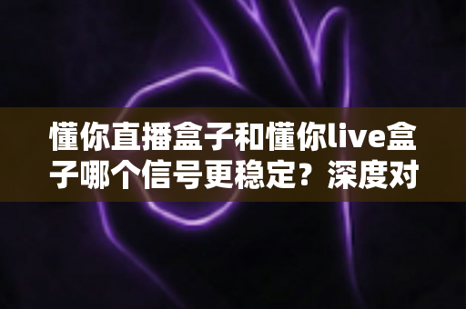 懂你直播盒子和懂你live盒子哪个信号更稳定?深度对比解析帮你选对设备 懂你直播盒子和懂你live盒子哪个信号更稳定?深度对比解析帮你选对设备