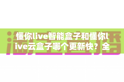 懂你live智能盒子和懂你live云盒子哪个更新快？全面对比解析助你选对电视盒子