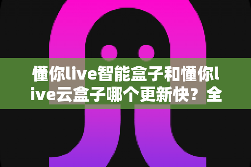 懂你live智能盒子和懂你live云盒子哪个更新快？全面对比解析助你选对电视盒子
