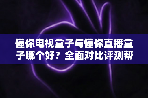 懂你电视盒子与懂你直播盒子哪个好？全面对比评测帮你选对不选贵