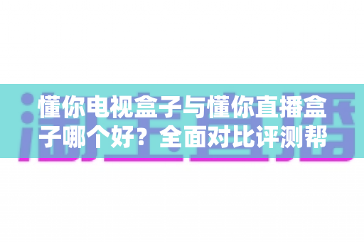 懂你电视盒子与懂你直播盒子哪个好？全面对比评测帮你选对不选贵