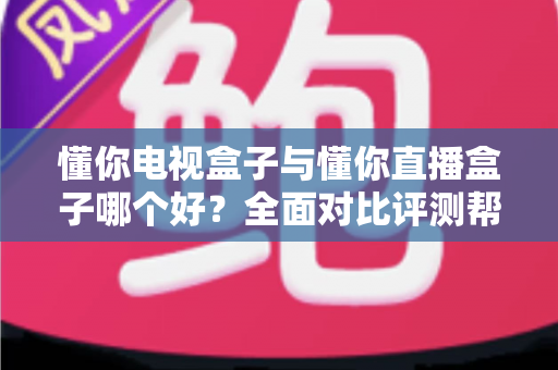 懂你电视盒子与懂你直播盒子哪个好？全面对比评测帮你选对不选贵