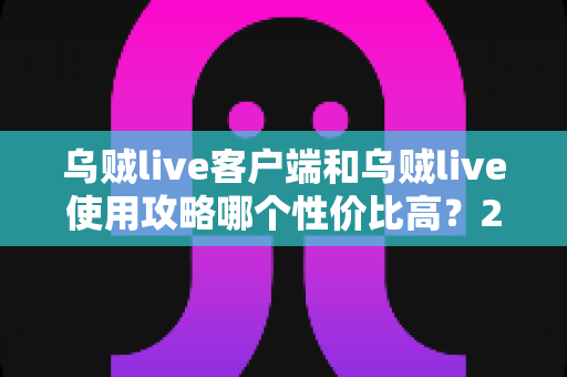 乌贼live客户端和乌贼live使用攻略哪个性价比高？2025最新深度对比与实用省钱指南