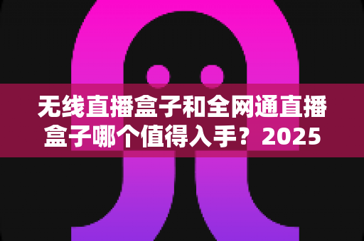无线直播盒子和全网通直播盒子哪个值得入手？2025年最新选购指南与深度对比分析