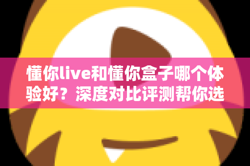 懂你live和懂你盒子哪个体验好？深度对比评测帮你选出最适合的直播方案