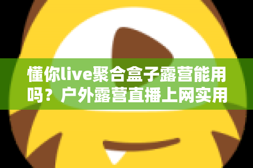 懂你live聚合盒子露营能用吗？户外露营直播上网实用指南与避坑心得