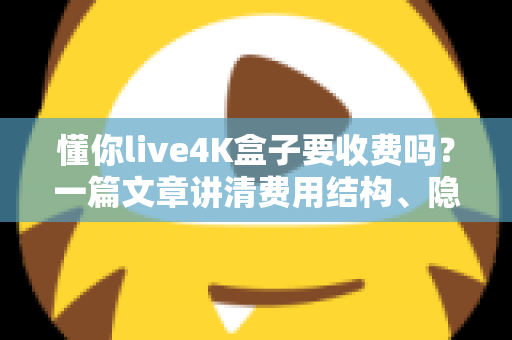 懂你live4K盒子要收费吗？一篇文章讲清费用结构、隐藏成本与选购避坑指南