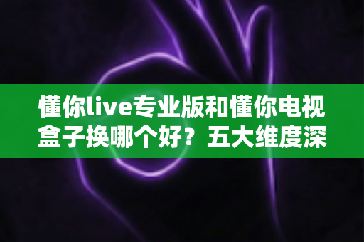懂你live专业版和懂你电视盒子换哪个好？五大维度深度对比+选购攻略，帮你一次选对不踩坑！