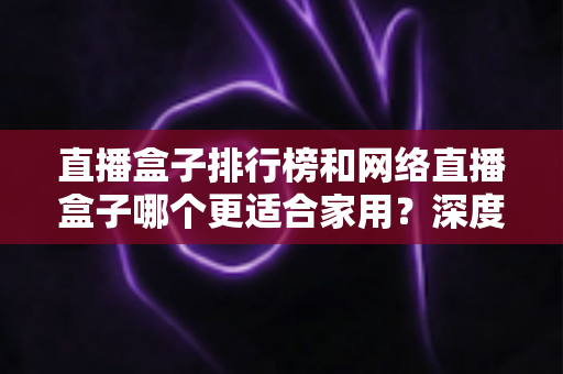 直播盒子排行榜和网络直播盒子哪个更适合家用？深度解析助您选对家庭娱乐直播设备